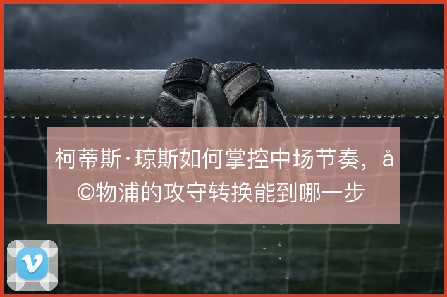 柯蒂斯·琼斯如何掌控中场节奏，利物浦的攻守转换能到哪一步