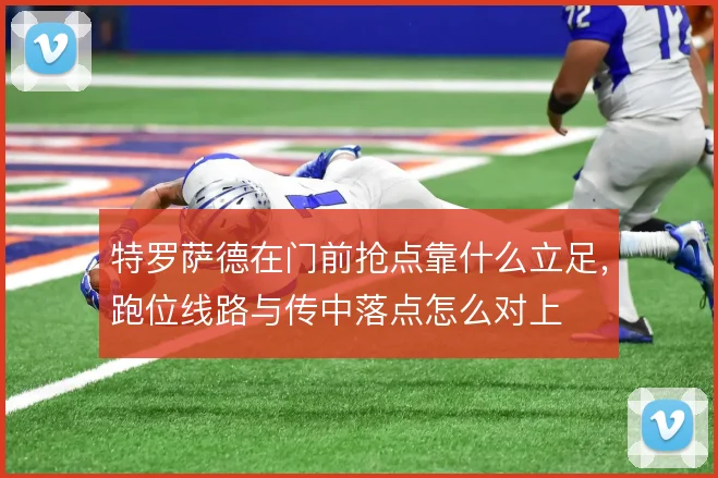 特罗萨德在门前抢点靠什么立足,跑位线路与传中落点怎么对上