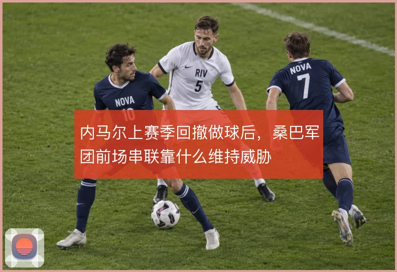 内马尔上赛季回撤做球后，桑巴军团前场串联靠什么维持威胁