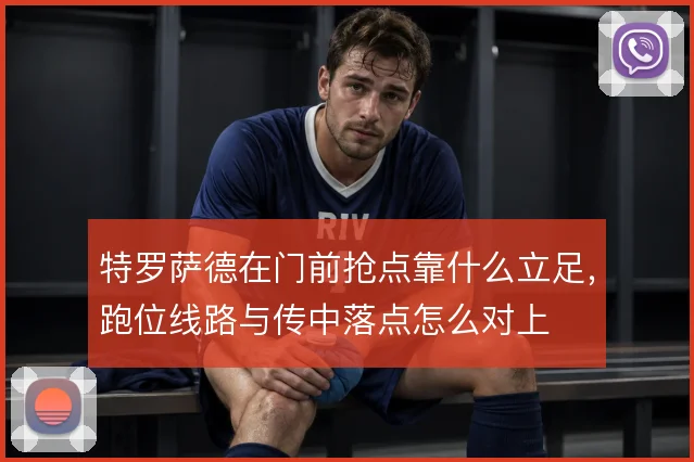 特罗萨德在门前抢点靠什么立足,跑位线路与传中落点怎么对上