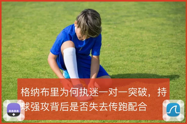 格纳布里为何执迷一对一突破，持球强攻背后是否失去传跑配合