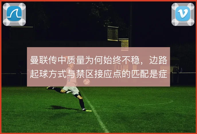 曼联传中质量为何始终不稳，边路起球方式与禁区接应点的匹配是症结