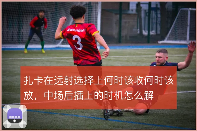 扎卡在远射选择上何时该收何时该放,中场后插上的时机怎么解