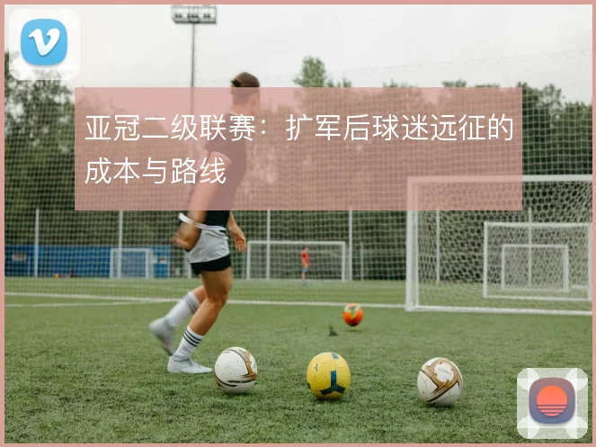 亚冠二级联赛：扩军后球迷远征的成本与路线
