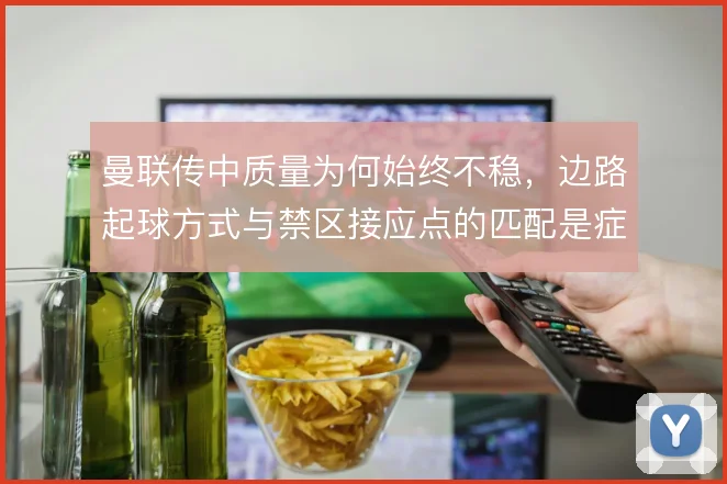曼联传中质量为何始终不稳，边路起球方式与禁区接应点的匹配是症结