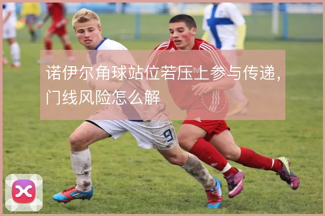 诺伊尔角球站位若压上参与传递，门线风险怎么解