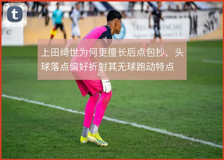 上田绮世为何更擅长后点包抄，头球落点偏好折射其无球跑动特点