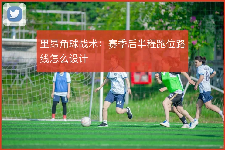 里昂角球战术:赛季后半程跑位路线怎么设计