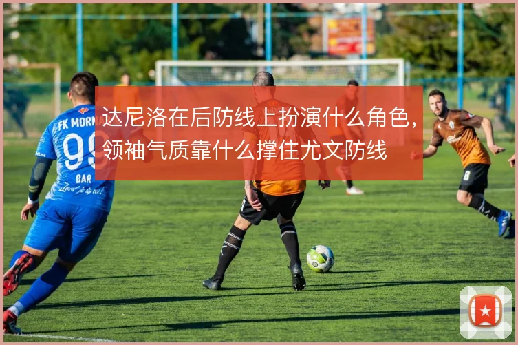 达尼洛在后防线上扮演什么角色,领袖气质靠什么撑住尤文防线